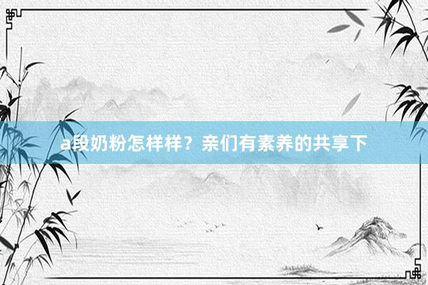 a段奶粉怎样样？亲们有素养的共享下