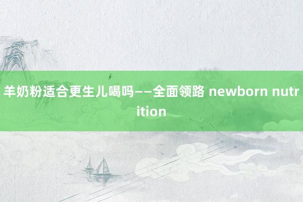 羊奶粉适合更生儿喝吗——全面领路 newborn nutrition