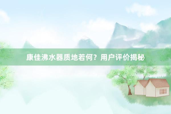 康佳沸水器质地若何？用户评价揭秘